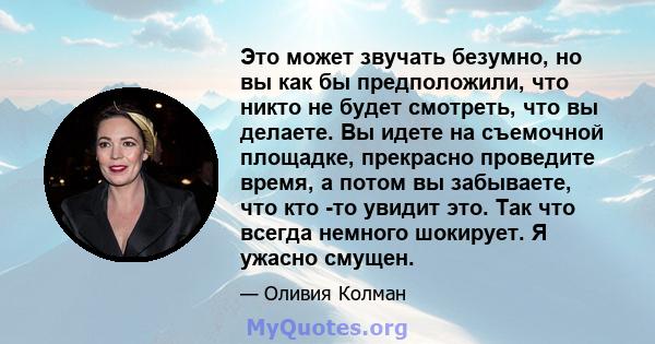 Это может звучать безумно, но вы как бы предположили, что никто не будет смотреть, что вы делаете. Вы идете на съемочной площадке, прекрасно проведите время, а потом вы забываете, что кто -то увидит это. Так что всегда