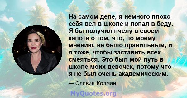 На самом деле, я немного плохо себя вел в школе и попал в беду. Я бы получил пчелу в своем капоте о том, что, по моему мнению, не было правильным, и я тоже, чтобы заставить всех смеяться. Это был мой путь в школе моих