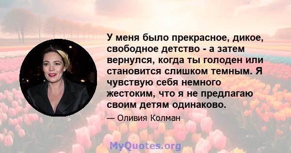 У меня было прекрасное, дикое, свободное детство - а затем вернулся, когда ты голоден или становится слишком темным. Я чувствую себя немного жестоким, что я не предлагаю своим детям одинаково.