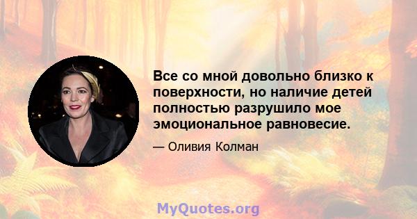 Все со мной довольно близко к поверхности, но наличие детей полностью разрушило мое эмоциональное равновесие.