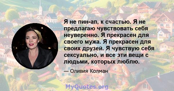 Я не пин-ап, к счастью. Я не предлагаю чувствовать себя неуверенно. Я прекрасен для своего мужа. Я прекрасен для своих друзей. Я чувствую себя сексуально, и все эти вещи с людьми, которых люблю.