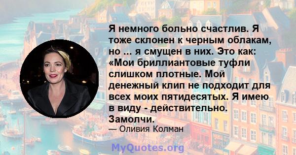 Я немного больно счастлив. Я тоже склонен к черным облакам, но ... я смущен в них. Это как: «Мои бриллиантовые туфли слишком плотные. Мой денежный клип не подходит для всех моих пятидесятых. Я имею в виду -