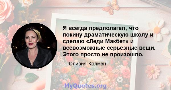 Я всегда предполагал, что покину драматическую школу и сделаю «Леди Макбет» и всевозможные серьезные вещи. Этого просто не произошло.