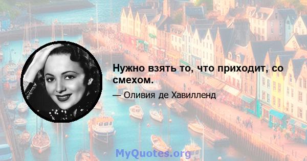 Нужно взять то, что приходит, со смехом.