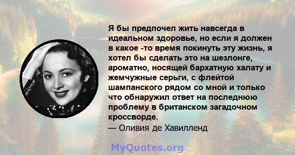 Я бы предпочел жить навсегда в идеальном здоровье, но если я должен в какое -то время покинуть эту жизнь, я хотел бы сделать это на шезлонге, ароматно, носящей бархатную халату и жемчужные серьги, с флейтой шампанского