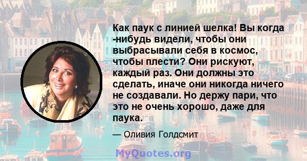 Как паук с линией шелка! Вы когда -нибудь видели, чтобы они выбрасывали себя в космос, чтобы плести? Они рискуют, каждый раз. Они должны это сделать, иначе они никогда ничего не создавали. Но держу пари, что это не