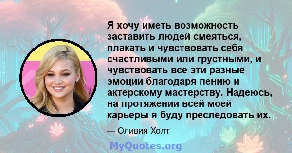 Я хочу иметь возможность заставить людей смеяться, плакать и чувствовать себя счастливыми или грустными, и чувствовать все эти разные эмоции благодаря пению и актерскому мастерству. Надеюсь, на протяжении всей моей