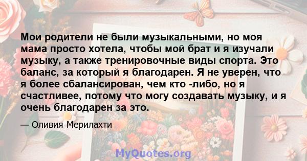 Мои родители не были музыкальными, но моя мама просто хотела, чтобы мой брат и я изучали музыку, а также тренировочные виды спорта. Это баланс, за который я благодарен. Я не уверен, что я более сбалансирован, чем кто