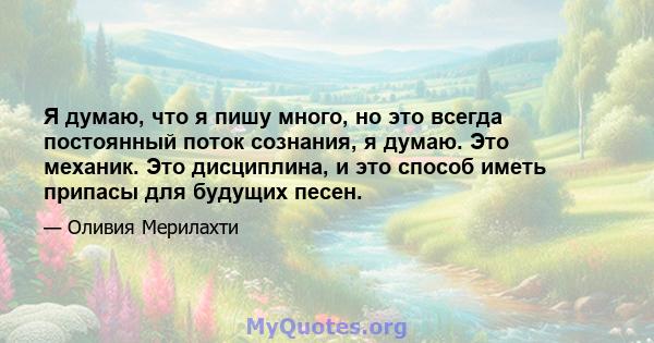 Я думаю, что я пишу много, но это всегда постоянный поток сознания, я думаю. Это механик. Это дисциплина, и это способ иметь припасы для будущих песен.