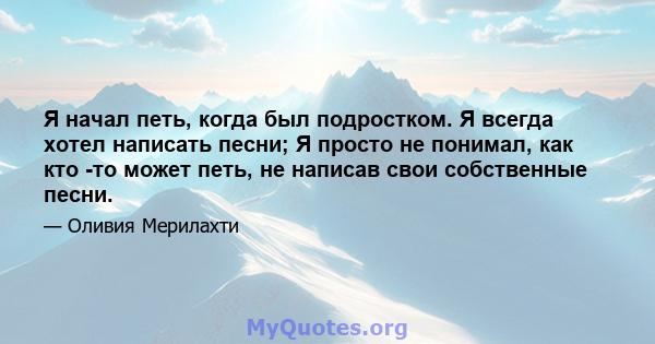 Я начал петь, когда был подростком. Я всегда хотел написать песни; Я просто не понимал, как кто -то может петь, не написав свои собственные песни.