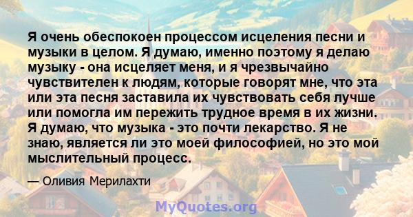 Я очень обеспокоен процессом исцеления песни и музыки в целом. Я думаю, именно поэтому я делаю музыку - она ​​исцеляет меня, и я чрезвычайно чувствителен к людям, которые говорят мне, что эта или эта песня заставила их