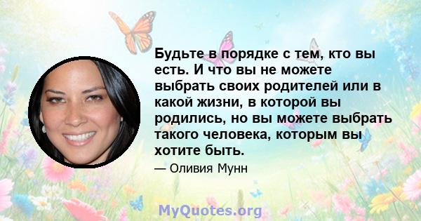 Будьте в порядке с тем, кто вы есть. И что вы не можете выбрать своих родителей или в какой жизни, в которой вы родились, но вы можете выбрать такого человека, которым вы хотите быть.