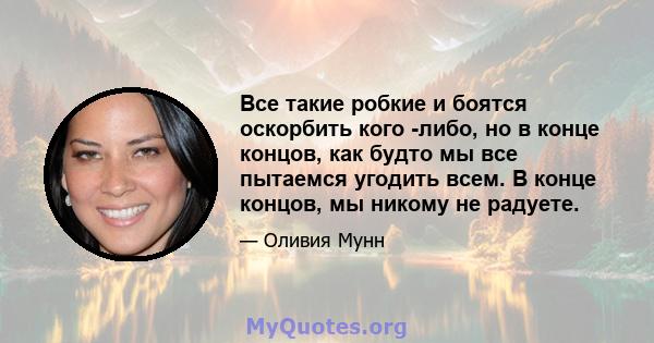 Все такие робкие и боятся оскорбить кого -либо, но в конце концов, как будто мы все пытаемся угодить всем. В конце концов, мы никому не радуете.