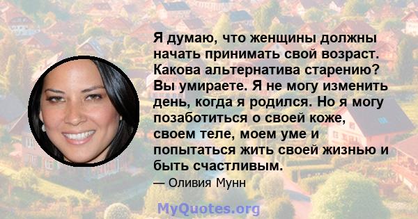 Я думаю, что женщины должны начать принимать свой возраст. Какова альтернатива старению? Вы умираете. Я не могу изменить день, когда я родился. Но я могу позаботиться о своей коже, своем теле, моем уме и попытаться жить 