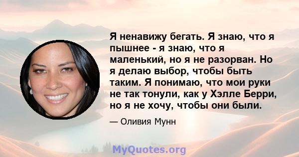 Я ненавижу бегать. Я знаю, что я пышнее - я знаю, что я маленький, но я не разорван. Но я делаю выбор, чтобы быть таким. Я понимаю, что мои руки не так тонули, как у Хэлле Берри, но я не хочу, чтобы они были.