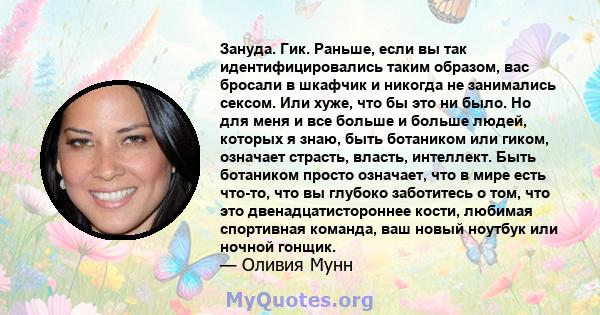 Зануда. Гик. Раньше, если вы так идентифицировались таким образом, вас бросали в шкафчик и никогда не занимались сексом. Или хуже, что бы это ни было. Но для меня и все больше и больше людей, которых я знаю, быть