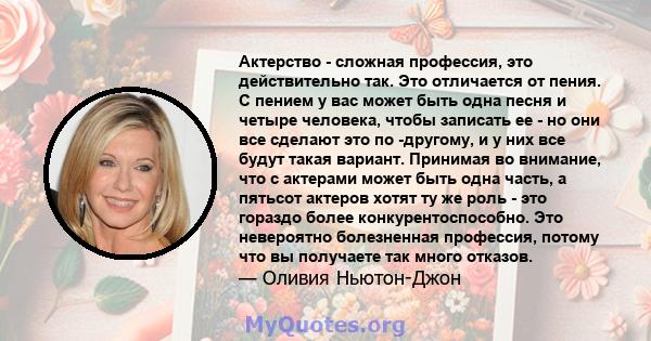 Актерство - сложная профессия, это действительно так. Это отличается от пения. С пением у вас может быть одна песня и четыре человека, чтобы записать ее - но они все сделают это по -другому, и у них все будут такая