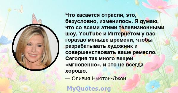 Что касается отрасли, это, безусловно, изменилось. Я думаю, что со всеми этими телевизионными шоу, YouTube и Интернетом у вас гораздо меньше времени, чтобы разрабатывать художник и совершенствовать ваше ремесло. Сегодня 