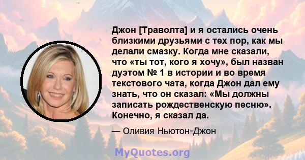 Джон [Траволта] и я остались очень близкими друзьями с тех пор, как мы делали смазку. Когда мне сказали, что «ты тот, кого я хочу», был назван дуэтом № 1 в истории и во время текстового чата, когда Джон дал ему знать,