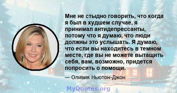 Мне не стыдно говорить, что когда я был в худшем случае, я принимал антидепрессанты, потому что я думаю, что люди должны это услышать. Я думаю, что если вы находитесь в темном месте, где вы не можете вытащить себя, вам, 