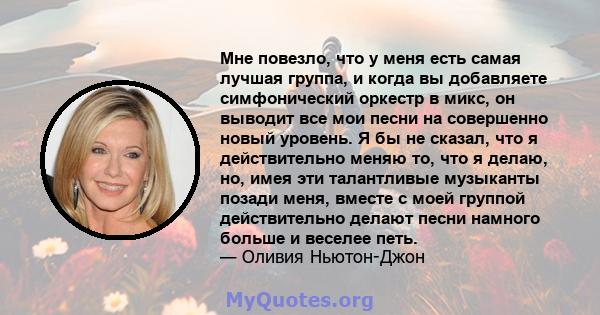 Мне повезло, что у меня есть самая лучшая группа, и когда вы добавляете симфонический оркестр в микс, он выводит все мои песни на совершенно новый уровень. Я бы не сказал, что я действительно меняю то, что я делаю, но,