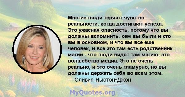 Многие люди теряют чувство реальности, когда достигают успеха. Это ужасная опасность, потому что вы должны вспомнить, кем вы были и кто вы в основном, и что вы все еще человек, и все это там есть родственник магии - что 