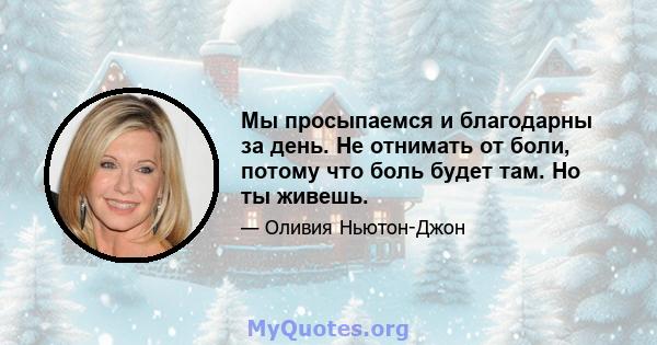 Мы просыпаемся и благодарны за день. Не отнимать от боли, потому что боль будет там. Но ты живешь.