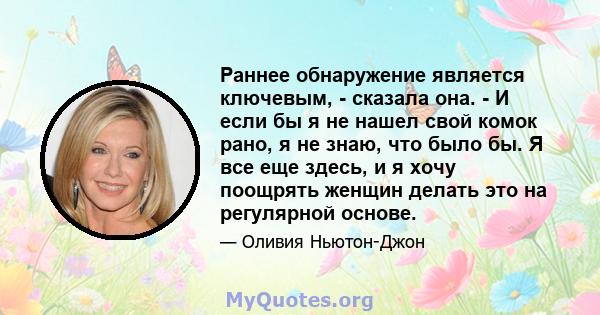 Раннее обнаружение является ключевым, - сказала она. - И если бы я не нашел свой комок рано, я не знаю, что было бы. Я все еще здесь, и я хочу поощрять женщин делать это на регулярной основе.