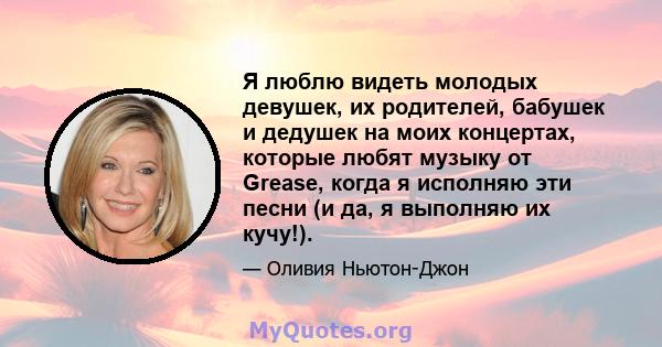 Я люблю видеть молодых девушек, их родителей, бабушек и дедушек на моих концертах, которые любят музыку от Grease, когда я исполняю эти песни (и да, я выполняю их кучу!).