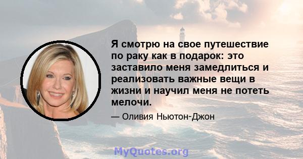 Я смотрю на свое путешествие по раку как в подарок: это заставило меня замедлиться и реализовать важные вещи в жизни и научил меня не потеть мелочи.