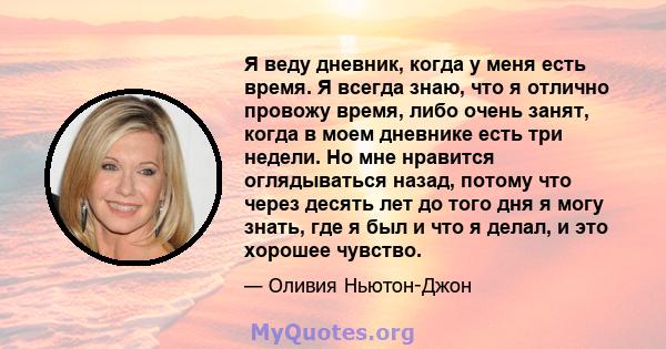 Я веду дневник, когда у меня есть время. Я всегда знаю, что я отлично провожу время, либо очень занят, когда в моем дневнике есть три недели. Но мне нравится оглядываться назад, потому что через десять лет до того дня я 