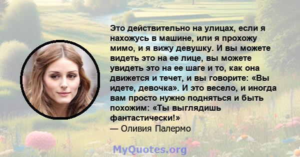 Это действительно на улицах, если я нахожусь в машине, или я прохожу мимо, и я вижу девушку. И вы можете видеть это на ее лице, вы можете увидеть это на ее шаге и то, как она движется и течет, и вы говорите: «Вы идете,