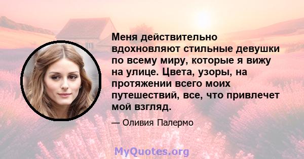 Меня действительно вдохновляют стильные девушки по всему миру, которые я вижу на улице. Цвета, узоры, на протяжении всего моих путешествий, все, что привлечет мой взгляд.