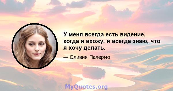 У меня всегда есть видение, когда я вхожу, я всегда знаю, что я хочу делать.