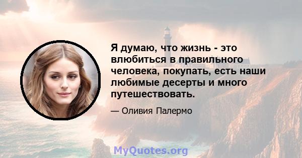 Я думаю, что жизнь - это влюбиться в правильного человека, покупать, есть наши любимые десерты и много путешествовать.