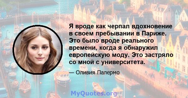 Я вроде как черпал вдохновение в своем пребывании в Париже. Это было вроде реального времени, когда я обнаружил европейскую моду. Это застряло со мной с университета.