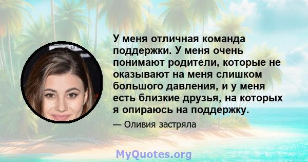 У меня отличная команда поддержки. У меня очень понимают родители, которые не оказывают на меня слишком большого давления, и у меня есть близкие друзья, на которых я опираюсь на поддержку.