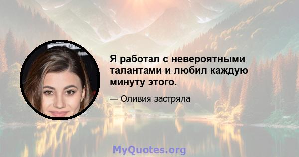 Я работал с невероятными талантами и любил каждую минуту этого.