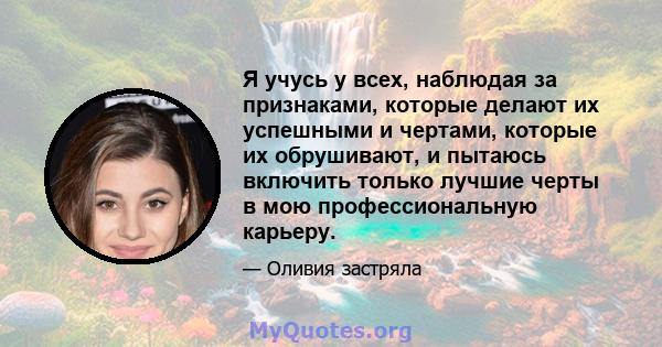 Я учусь у всех, наблюдая за признаками, которые делают их успешными и чертами, которые их обрушивают, и пытаюсь включить только лучшие черты в мою профессиональную карьеру.