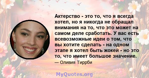 Актерство - это то, что я всегда хотел, но я никогда не обращал внимания на то, что это может на самом деле сработать. У вас есть всевозможные идеи о том, что вы хотите сделать - на одном этапе я хотел быть жокей - но