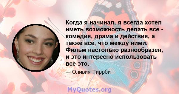 Когда я начинал, я всегда хотел иметь возможность делать все - комедия, драма и действия, а также все, что между ними. Фильм настолько разнообразен, и это интересно использовать все это.