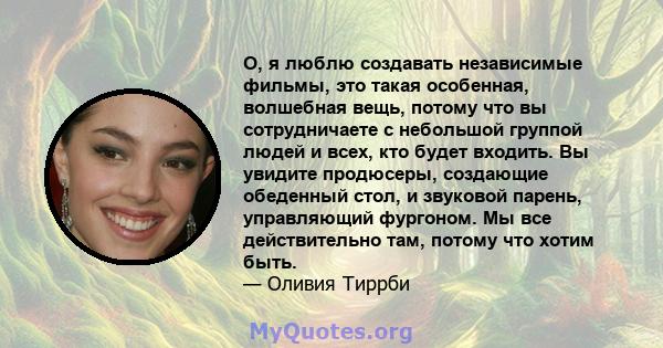 О, я люблю создавать независимые фильмы, это такая особенная, волшебная вещь, потому что вы сотрудничаете с небольшой группой людей и всех, кто будет входить. Вы увидите продюсеры, создающие обеденный стол, и звуковой