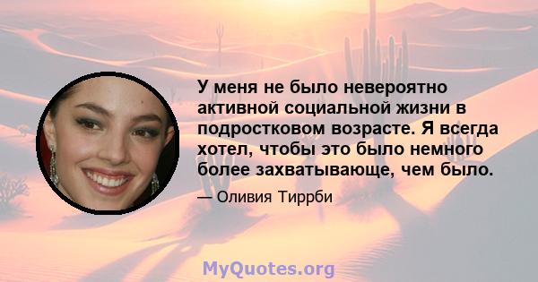 У меня не было невероятно активной социальной жизни в подростковом возрасте. Я всегда хотел, чтобы это было немного более захватывающе, чем было.