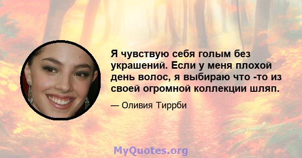 Я чувствую себя голым без украшений. Если у меня плохой день волос, я выбираю что -то из своей огромной коллекции шляп.