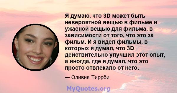 Я думаю, что 3D может быть невероятной вещью в фильме и ужасной вещью для фильма, в зависимости от того, что это за фильм. И я видел фильмы, в которых я думал, что 3D действительно улучшил этот опыт, а иногда, где я