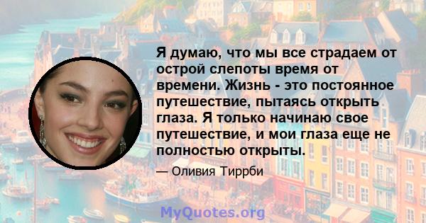 Я думаю, что мы все страдаем от острой слепоты время от времени. Жизнь - это постоянное путешествие, пытаясь открыть глаза. Я только начинаю свое путешествие, и мои глаза еще не полностью открыты.