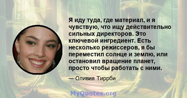 Я иду туда, где материал, и я чувствую, что ищу действительно сильных директоров. Это ключевой ингредиент. Есть несколько режиссеров, я бы переместил солнце и землю, или остановил вращение планет, просто чтобы работать