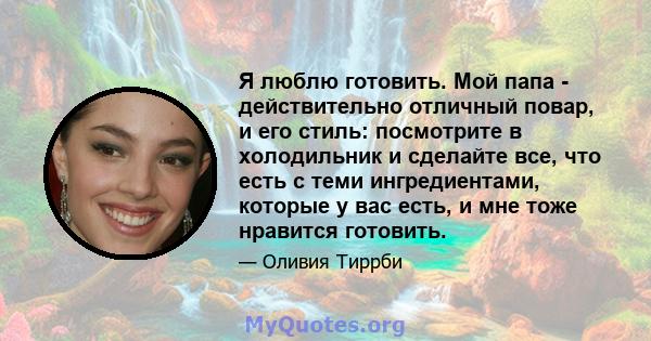 Я люблю готовить. Мой папа - действительно отличный повар, и его стиль: посмотрите в холодильник и сделайте все, что есть с теми ингредиентами, которые у вас есть, и мне тоже нравится готовить.