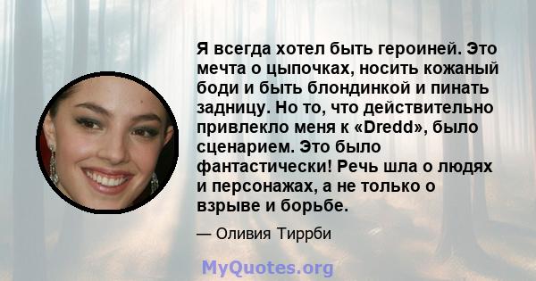 Я всегда хотел быть героиней. Это мечта о цыпочках, носить кожаный боди и быть блондинкой и пинать задницу. Но то, что действительно привлекло меня к «Dredd», было сценарием. Это было фантастически! Речь шла о людях и