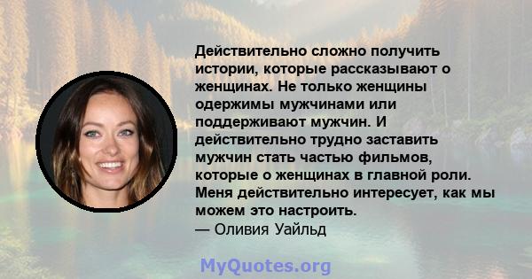 Действительно сложно получить истории, которые рассказывают о женщинах. Не только женщины одержимы мужчинами или поддерживают мужчин. И действительно трудно заставить мужчин стать частью фильмов, которые о женщинах в